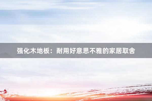 强化木地板：耐用好意思不雅的家居取舍